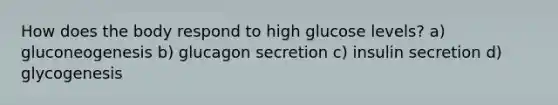 How does the body respond to high glucose levels? a) gluconeogenesis b) glucagon secretion c) insulin secretion d) glycogenesis