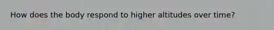 How does the body respond to higher altitudes over time?