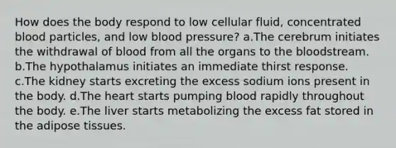 How does the body respond to low cellular fluid, concentrated blood particles, and low blood pressure? a.The cerebrum initiates the withdrawal of blood from all the organs to the bloodstream. b.The hypothalamus initiates an immediate thirst response. c.The kidney starts excreting the excess sodium ions present in the body. d.The heart starts pumping blood rapidly throughout the body. e.The liver starts metabolizing the excess fat stored in the adipose tissues.