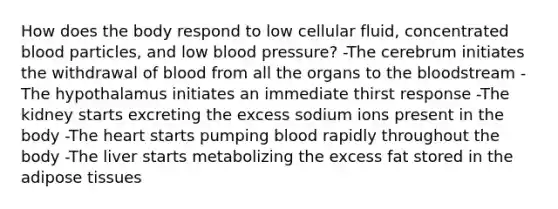 How does the body respond to low cellular fluid, concentrated blood particles, and low blood pressure? -The cerebrum initiates the withdrawal of blood from all the organs to the bloodstream -The hypothalamus initiates an immediate thirst response -The kidney starts excreting the excess sodium ions present in the body -The heart starts pumping blood rapidly throughout the body -The liver starts metabolizing the excess fat stored in the adipose tissues