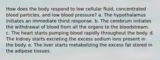 How does the body respond to low cellular fluid, concentrated blood particles, and low blood pressure? a. The hypothalamus initiates an immediate thirst response. b. The cerebrum initiates the withdrawal of blood from all the organs to the bloodstream. c. The heart starts pumping blood rapidly throughout the body. d. The kidney starts excreting the excess sodium ions present in the body. e. The liver starts metabolizing the excess fat stored in the adipose tissues.