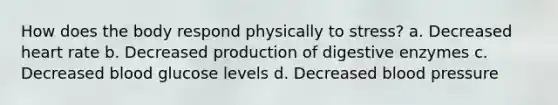 How does the body respond physically to stress? a. Decreased heart rate b. Decreased production of digestive enzymes c. Decreased blood glucose levels d. Decreased blood pressure