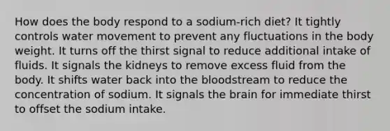 How does the body respond to a sodium-rich diet? It tightly controls water movement to prevent any fluctuations in the body weight. It turns off the thirst signal to reduce additional intake of fluids. It signals the kidneys to remove excess fluid from the body. It shifts water back into the bloodstream to reduce the concentration of sodium. It signals the brain for immediate thirst to offset the sodium intake.