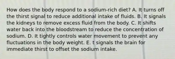 How does the body respond to a sodium-rich diet? A. It turns off the thirst signal to reduce additional intake of fluids. B. It signals the kidneys to remove excess fluid from the body. C. It shifts water back into the bloodstream to reduce the concentration of sodium. D. It tightly controls water movement to prevent any fluctuations in the body weight. E. t signals the brain for immediate thirst to offset the sodium intake.