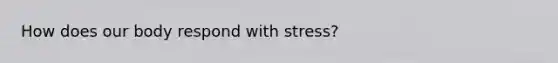 How does our body respond with stress?