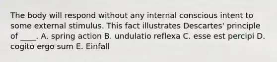 The body will respond without any internal conscious intent to some external stimulus. This fact illustrates Descartes' principle of ____. A. spring action B. undulatio reflexa C. esse est percipi D. cogito ergo sum E. Einfall