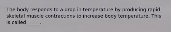 The body responds to a drop in temperature by producing rapid skeletal muscle contractions to increase body temperature. This is called _____.