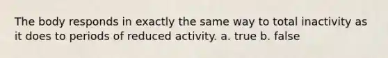 The body responds in exactly the same way to total inactivity as it does to periods of reduced activity. a. true b. false