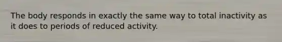 The body responds in exactly the same way to total inactivity as it does to periods of reduced activity.