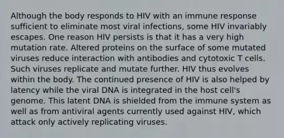 Although the body responds to HIV with an immune response sufficient to eliminate most viral infections, some HIV invariably escapes. One reason HIV persists is that it has a very high mutation rate. Altered proteins on the surface of some mutated viruses reduce interaction with antibodies and cytotoxic T cells. Such viruses replicate and mutate further. HIV thus evolves within the body. The continued presence of HIV is also helped by latency while the viral DNA is integrated in the host cell's genome. This latent DNA is shielded from the immune system as well as from antiviral agents currently used against HIV, which attack only actively replicating viruses.