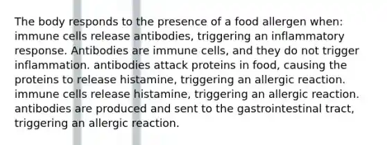 The body responds to the presence of a food allergen when: immune cells release antibodies, triggering an inflammatory response. Antibodies are immune cells, and they do not trigger inflammation. antibodies attack proteins in food, causing the proteins to release histamine, triggering an allergic reaction. immune cells release histamine, triggering an allergic reaction. antibodies are produced and sent to the gastrointestinal tract, triggering an allergic reaction.