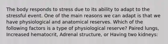 The body responds to stress due to its ability to adapt to the stressful event. One of the main reasons we can adapt is that we have physiological and anatomical reserves. Which of the following factors is a type of physiological reserve? Paired lungs, Increased hematocrit, Adrenal structure, or Having two kidneys: