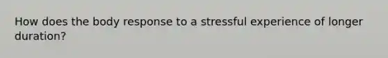 How does the body response to a stressful experience of longer duration?