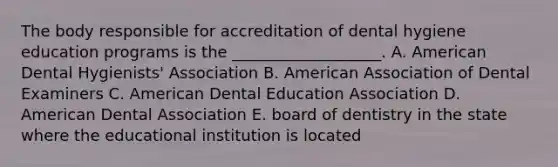 The body responsible for accreditation of dental hygiene education programs is the ___________________. A. American Dental Hygienists' Association B. American Association of Dental Examiners C. American Dental Education Association D. American Dental Association E. board of dentistry in the state where the educational institution is located