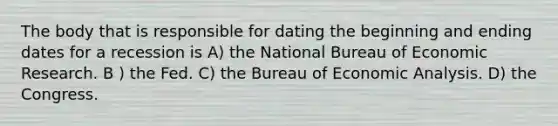 The body that is responsible for dating the beginning and ending dates for a recession is A) the National Bureau of Economic Research. B ) the Fed. C) the Bureau of Economic Analysis. D) the Congress.