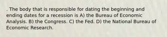 . The body that is responsible for dating the beginning and ending dates for a recession is A) the Bureau of Economic Analysis. B) the Congress. C) the Fed. D) the National Bureau of Economic Research.