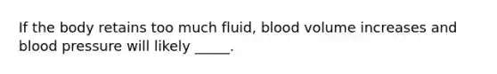 If the body retains too much fluid, blood volume increases and blood pressure will likely _____.