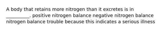 A body that retains more nitrogen than it excretes is in __________. positive nitrogen balance negative nitrogen balance nitrogen balance trouble because this indicates a serious illness