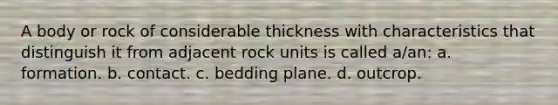 A body or rock of considerable thickness with characteristics that distinguish it from adjacent rock units is called a/an: a. formation. b. contact. c. bedding plane. d. outcrop.