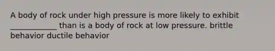 A body of rock under high pressure is more likely to exhibit ____________ than is a body of rock at low pressure. brittle behavior ductile behavior