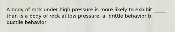 A body of rock under high pressure is more likely to exhibit _____ than is a body of rock at low pressure. a. brittle behavior b. ductile behavior