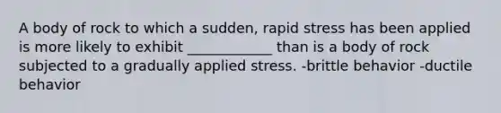 A body of rock to which a sudden, rapid stress has been applied is more likely to exhibit ____________ than is a body of rock subjected to a gradually applied stress. -brittle behavior -ductile behavior