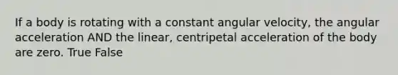 If a body is rotating with a constant angular velocity, the angular acceleration AND the linear, centripetal acceleration of the body are zero. True False