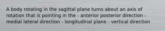 A body rotating in the sagittal plane turns about an axis of rotation that is pointing in the - anterior posterior direction - medial lateral direction - longitudinal plane - vertical direction