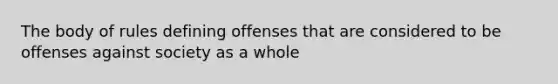 The body of rules defining offenses that are considered to be offenses against society as a whole