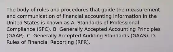 The body of rules and procedures that guide the measurement and communication of financial accounting information in the United States is known as A. Standards of Professional Compliance (SPC). B. <a href='https://www.questionai.com/knowledge/kwjD9YtMH2-generally-accepted-accounting-principles' class='anchor-knowledge'>generally accepted accounting principles</a> (GAAP). C. Generally Accepted Auditing Standards (GAAS). D. Rules of Financial Reporting (RFR).