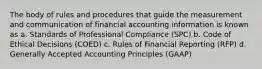 The body of rules and procedures that guide the measurement and communication of financial accounting information is known as a. Standards of Professional Compliance (SPC) b. Code of Ethical Decisions (COED) c. Rules of Financial Reporting (RFP) d. Generally Accepted Accounting Principles (GAAP)