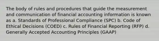 The body of rules and procedures that guide the measurement and communication of financial accounting information is known as a. Standards of Professional Compliance (SPC) b. Code of Ethical Decisions (COED) c. Rules of Financial Reporting (RFP) d. <a href='https://www.questionai.com/knowledge/kwjD9YtMH2-generally-accepted-accounting-principles' class='anchor-knowledge'>generally accepted accounting principles</a> (GAAP)