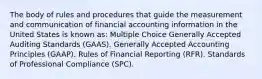 The body of rules and procedures that guide the measurement and communication of financial accounting information in the United States is known as: Multiple Choice Generally Accepted Auditing Standards (GAAS). Generally Accepted Accounting Principles (GAAP). Rules of Financial Reporting (RFR). Standards of Professional Compliance (SPC).