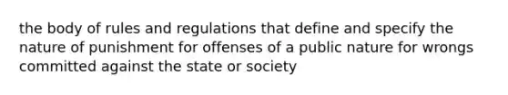 the body of rules and regulations that define and specify the nature of punishment for offenses of a public nature for wrongs committed against the state or society