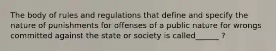 The body of rules and regulations that define and specify the nature of punishments for offenses of a public nature for wrongs committed against the state or society is called______ ?