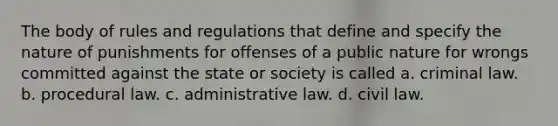 The body of rules and regulations that define and specify the nature of punishments for offenses of a public nature for wrongs committed against the state or society is called a. criminal law. b. procedural law. c. administrative law. d. civil law.