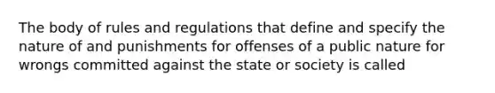 The body of rules and regulations that define and specify the nature of and punishments for offenses of a public nature for wrongs committed against the state or society is called