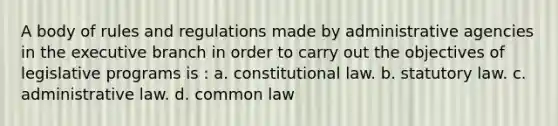 A body of rules and regulations made by administrative agencies in the executive branch in order to carry out the objectives of legislative programs is : a. constitutional law. b. statutory law. c. administrative law. d. common law