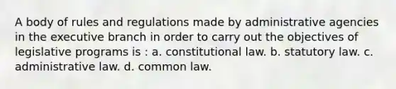 A body of rules and regulations made by administrative agencies in the executive branch in order to carry out the objectives of legislative programs is : a. constitutional law. b. statutory law. c. administrative law. d. common law.