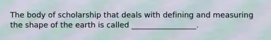 The body of scholarship that deals with defining and measuring the shape of the earth is called _________________.