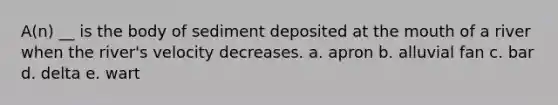 A(n) __ is the body of sediment deposited at <a href='https://www.questionai.com/knowledge/krBoWYDU6j-the-mouth' class='anchor-knowledge'>the mouth</a> of a river when the river's velocity decreases. a. apron b. alluvial fan c. bar d. delta e. wart