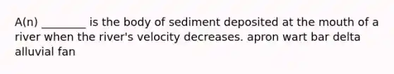 A(n) ________ is the body of sediment deposited at <a href='https://www.questionai.com/knowledge/krBoWYDU6j-the-mouth' class='anchor-knowledge'>the mouth</a> of a river when the river's velocity decreases. apron wart bar delta alluvial fan