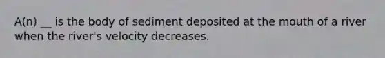 A(n) __ is the body of sediment deposited at the mouth of a river when the river's velocity decreases.