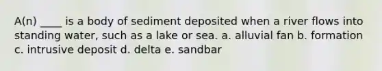 A(n) ____ is a body of sediment deposited when a river flows into standing water, such as a lake or sea. a. alluvial fan b. formation c. intrusive deposit d. delta e. sandbar