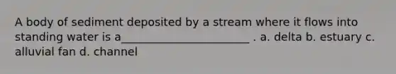 A body of sediment deposited by a stream where it flows into standing water is a_______________________ . a. delta b. estuary c. alluvial fan d. channel