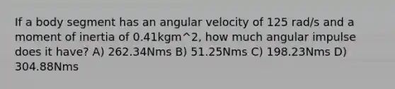 If a body segment has an angular velocity of 125 rad/s and a moment of inertia of 0.41kgm^2, how much angular impulse does it have? A) 262.34Nms B) 51.25Nms C) 198.23Nms D) 304.88Nms