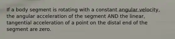 If a body segment is rotating with a constant angular velocity, the angular acceleration of the segment AND the linear, tangential acceleration of a point on the distal end of the segment are zero.