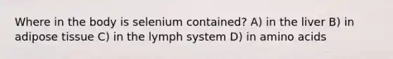 Where in the body is selenium contained? A) in the liver B) in adipose tissue C) in the lymph system D) in amino acids