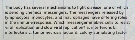 The body has several mechanisms to fight disease, one of which is sending chemical messengers. The messengers released by lymphocytes, monocytes, and macrophages have differing roles in the immune response. Which messenger enables cells to resist viral replication and slow viral replication? a. interferons b. interleukins c. tumor necrosis factor d. colony-stimulating factor