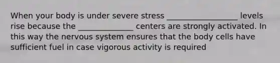 When your body is under severe stress __________________ levels rise because the ______________ centers are strongly activated. In this way the nervous system ensures that the body cells have sufficient fuel in case vigorous activity is required